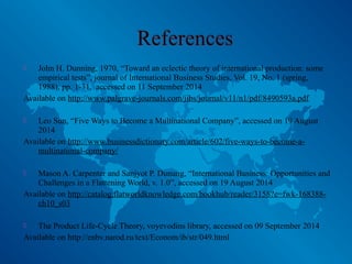  John H. Dunning, 1970, “Toward an eclectic theory of international production: some
empirical tests”, journal of International Business Studies, Vol. 19, No. 1 (spring,
1988), pp. 1-31, accessed on 11 September 2014
Available on http://www.palgrave-journals.com/jibs/journal/v11/n1/pdf/8490593a.pdf
 Leo Sun, “Five Ways to Become a Multinational Company”, accessed on 19 August
2014
Available on http://www.businessdictionary.com/article/602/five-ways-to-become-a-
multinational-company/
 Mason A. Carpenter and Sanjyot P. Dunung, “International Business: Opportunities and
Challenges in a Flattening World, v. 1.0”, accessed on 19 August 2014
Available on http://catalog.flatworldknowledge.com/bookhub/reader/3158?e=fwk-168388-
ch10_s03
 The Product Life-Cycle Theory, voyevodins library, accessed on 09 September 2014
Available on http://enbv.narod.ru/text/Econom/ib/str/049.html
 