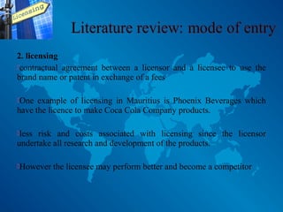 2. licensing
contractual agreement between a licensor and a licensee to use the
brand name or patent in exchange of a fees
One example of licensing in Mauritius is Phoenix Beverages which
have the licence to make Coca Cola Company products.
less risk and costs associated with licensing since the licensor
undertake all research and development of the products.
However the licensee may perform better and become a competitor
 