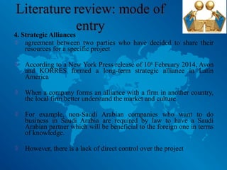 4. Strategic Alliances
 agreement between two parties who have decided to share their
resources for a specific project
 According to a New York Press release of 10th
February 2014, Avon
and KORRES formed a long-term strategic alliance in Latin
America
 When a company forms an alliance with a firm in another country,
the local firm better understand the market and culture
 For example, non-Saudi Arabian companies who want to do
business in Saudi Arabia are required by law to have a Saudi
Arabian partner which will be beneficial to the foreign one in terms
of knowledge.
 However, there is a lack of direct control over the project
 