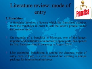 5. Franchises
 A franchise involves a licence which the franchisee acquires
from the franchisor in order to sell the latter’s product under
its business name
 On example of a franchise is Motovac, one of the largest
importer and distributor of automotive spare parts, has opened
its first franchise shop in Jwaneng in August 2014.
 Like exporting, franchising is among the cheapest mode of
entry even if there is a cost incurred for creating a unique
package for international purposes.
 