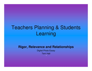 Teachers Planning & Students
          Learning

  Rigor, Relevance and Relationships
             Digital Photo Essay
                   Terri Hall