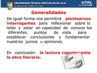 Generalidades De igual forma nos permitirá  plantearnos  interrogantes   para  reflexionar  sobre lo  leído  y  estar  en capacidad  de  conocer los  diferentes  puntos  de vista  para  establecer  conclusiones  y  fundamentar  nuestros  juicios  u opiniones.  En  conclusión:  la lectura complementa  la obra literaria. 