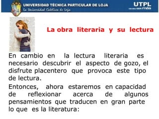 La obra  literaria  y  su  lectura En cambio en  la lectura  literaria  es  necesario  descubrir  el  aspecto  de gozo, el disfrute placentero  que  provoca  este  tipo  de lectura. Entonces,  ahora  estaremos  en capacidad  de  reflexionar  acerca  de  algunos pensamientos que traducen en gran parte  lo que  es la literatura: 