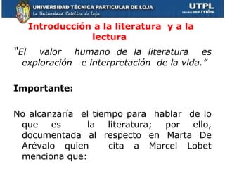 Introducción a la literatura  y a la lectura   “ El  valor  humano de la literatura  es exploración  e interpretación  de la vida.” Importante:  No alcanzaría  el tiempo para  hablar  de lo que es  la literatura; por ello, documentada al respecto en Marta De Arévalo quien  cita a Marcel Lobet menciona que:  