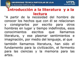 Introducción a la literatura  y a la lectura   “ A partir de la necesidad del hombre de conocer los hechos que con él se relacionan y consignarlos por escrito para otros hombres en lugar y tiempo indefinidos, esos conocimientos escritos que llamamos literatura, y ese plasmar sentimientos e imaginación, por medio del lenguaje, al que  también llamamos literatura, han sido el fundamento para la civilización, el fermento para las ciencias y la memoria para las artes.  