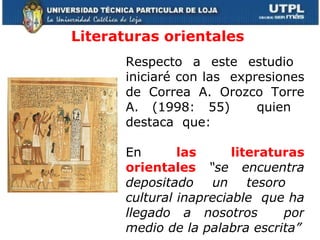 Literaturas orientales  Respecto a este estudio  iniciaré con las  expresiones de Correa A. Orozco Torre A. (1998: 55)  quien  destaca  que: En  las literaturas orientales  “se encuentra depositado un tesoro  cultural inapreciable  que ha llegado a nosotros  por medio de la palabra escrita” 