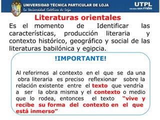 Literaturas orientales  Es el momento  de  Identificar  las características, producción literaria  y contexto histórico, geográfico y social de las literaturas babilónica y egipcia. !IMPORTANTE! Al referirnos  al contexto  en el  que  se  da una  obra literaria  es preciso  reflexionar  sobre la relación existente  entre  el  texto  que vendría  a  ser  la obra misma y el  contexto  o medio que lo rodea, entonces  el texto  “vive y recibe  su forma  del  contexto en  el  que  está inmerso” 