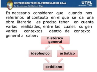 Es necesario  considerar  que  cuando  nos  referimos  al contexto  en el que  se  da  una obra literaria  es preciso tener  en cuenta varias  realidades, entre las  cuales  surgen  varios  contextos  dentro del contexto  general a  saber: 