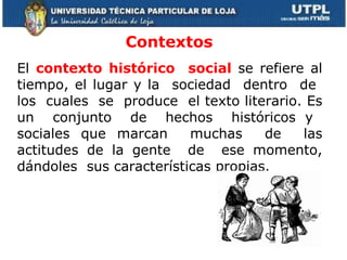 Contextos   El  contexto histórico  social  se refiere al tiempo, el lugar y la  sociedad  dentro  de  los  cuales  se  produce  el texto literario. Es un  conjunto  de  hechos  históricos y  sociales que marcan  muchas  de  las actitudes de la gente  de  ese momento, dándoles  sus características propias.  