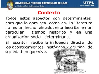Contexto   Todos  estos  aspectos  son  determinantes  para que la obra sea  como es. La literatura no  es un hecho  aislado, está inscrita  en un particular  tiempo histórico y en una organización social  determinada.  El  escritor  recibe la influencia directa  de los acontecimientos  históricos y del tipo  de sociedad en que vive.  
