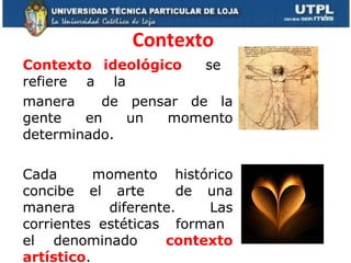 Contexto Contexto  ideológico  se  refiere  a  la  manera  de pensar de la gente en un momento determinado.  Cada  momento histórico concibe el arte  de una manera diferente. Las corrientes estéticas  forman  el  denominado  contexto artístico .  