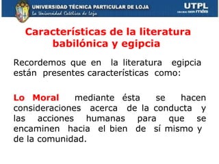 Características de la literatura babilónica y egipcia  Recordemos que en  la literatura  egipcia  están  presentes características  como: Lo Moral  mediante ésta  se  hacen consideraciones  acerca  de la conducta  y las  acciones  humanas  para  que  se encaminen  hacia  el bien  de  sí mismo y  de la comunidad.  