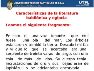 Características de la literatura babilónica y egipcia  Leamos el siguiente fragmento:  En esto  oí  una voz  tonante  que  creí fuese  una ola  del mar. Los árboles estallaron y tembló la tierra. Descubrí mi faz y vi que lo  que  se  acercaba  era una  serpiente de treinta varas  de largo, con una cola  de más  de  dos. Su cuerpo tenía  incrustaciones de oro y sus  cejas eran de lapislázuli  y  se  adelantaba  encorvada.  