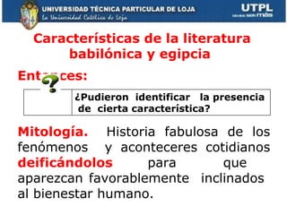 Características de la literatura babilónica y egipcia  Entonces:   Mitología.  Historia fabulosa de los fenómenos  y aconteceres cotidianos  deificándolos   para  que  aparezcan favorablemente  inclinados  al bienestar humano. ¿Pudieron  identificar  la presencia  de  cierta característica? 