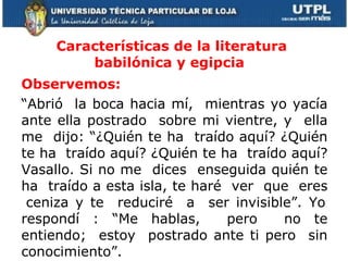 Características de la literatura babilónica y egipcia  Observemos:  “ Abrió  la boca hacia mí,  mientras yo yacía ante ella postrado  sobre mi vientre, y  ella me  dijo: “¿Quién te ha  traído aquí? ¿Quién te ha  traído aquí? ¿Quién te ha  traído aquí? Vasallo. Si no me  dices  enseguida quién te ha  traído a esta isla, te haré  ver  que  eres  ceniza y te  reduciré  a  ser invisible”. Yo respondí : “Me hablas,  pero  no te entiendo;  estoy  postrado ante ti pero  sin conocimiento”.  
