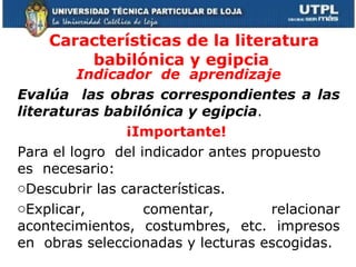 Características de la literatura babilónica y egipcia  Indicador  de  aprendizaje Evalúa  las obras correspondientes a las literaturas babilónica y egipcia . ¡Importante!  Para el logro  del indicador antes propuesto  es  necesario:  Descubrir las características.  Explicar, comentar, relacionar acontecimientos, costumbres, etc. impresos en  obras seleccionadas y lecturas escogidas.   