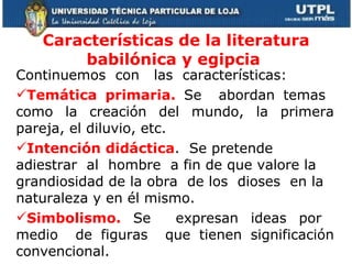 Características de la literatura babilónica y egipcia  Continuemos  con  las  características: Temática primaria.  Se  abordan temas  como la creación del mundo, la primera pareja, el diluvio, etc. Intención didáctica .  Se pretende  adiestrar  al  hombre  a fin de que valore la grandiosidad de la obra  de los  dioses  en la naturaleza y en él mismo.  Simbolismo.  Se  expresan ideas por  medio  de figuras  que tienen significación convencional. 