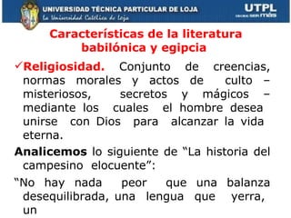 Características de la literatura babilónica y egipcia  Religiosidad.  Conjunto de creencias, normas morales y actos de  culto –misteriosos,  secretos y mágicos – mediante los  cuales  el hombre desea  unirse  con Dios  para  alcanzar la vida  eterna. Analicemos  lo siguiente de “La historia del campesino  elocuente”:   “ No hay nada  peor  que una balanza desequilibrada, una  lengua  que  yerra,  un  