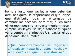 ¿Qué comportamientos se registran? ¿Prevalecen hasta hoy  estos  hechos y  actitudes? ¿en qué  circunstancias?  hombre justo que vacila; el que debe dar aire, nos quita  la respiración; el que  tiene  que distribuir, roba; el encargado de combatir los pecados, obra mal; quien mide el grano, pesa una parte; quien hace  cumplir las leyes, se deja sobornar; ¿quién va  a combatir la injusticia?, si vacila  el que debe aniquilar el mal?”. 