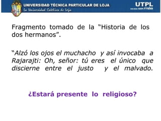 Fragmento tomado de la “Historia de los  dos hermanos”. “ Alzó los ojos el muchacho  y así invocaba  a Rajarajti:   Oh, señor: tú eres  el único  que discierne entre el justo  y el malvado. ¿Estará presente  lo  religioso? 