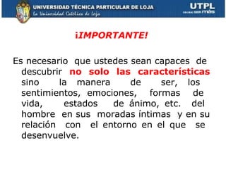 ¡ IMPORTANTE! Es necesario  que ustedes sean capaces  de  descubrir  no solo las características  sino  la manera  de  ser, los  sentimientos, emociones,  formas  de  vida,  estados  de ánimo, etc.  del  hombre  en sus  moradas íntimas  y en su relación  con  el entorno en el que  se  desenvuelve.  