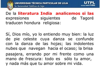 De la  literatura India  analicemos si las  expresiones  siguientes  de Tagoré traducen hondura  religiosa: Sí, Dios mío, yo lo entiendo muy bien: la luz de pie celeste cuya danza se confunde con la danza de las hojas; las indolentes nubes que  navegan  hacia el ocaso; la brisa pasajera, errando por mi frente como una mano de frescura: todo es  sólo tu amor,  y nada más que tu amor sobre mi vida. 