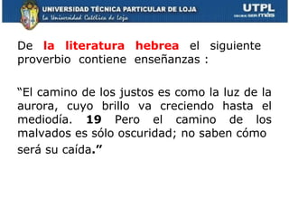 De  la literatura hebrea  el siguiente  proverbio  contiene  enseñanzas : “ El camino de los justos es como la luz de la aurora, cuyo brillo va creciendo hasta el mediodía.  19  Pero el camino de los malvados es sólo oscuridad; no saben cómo será su caída .” 