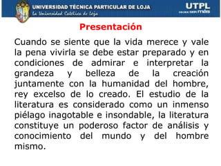 Cuando se siente que la vida merece y vale la pena vivirla se debe estar preparado y en condiciones de admirar e interpretar la grandeza y belleza de la creación juntamente con la humanidad del hombre, rey excelso de lo creado. El estudio de la literatura es considerado como un inmenso piélago inagotable e insondable, la literatura constituye un poderoso factor de análisis y conocimiento del mundo y del hombre mismo. Presentación 