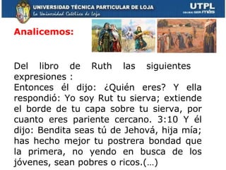 Analicemos:  Del libro de Ruth las siguientes  expresiones :  Entonces él dijo: ¿Quién eres? Y ella respondió: Yo soy Rut tu sierva; extiende el borde de tu capa sobre tu sierva, por cuanto eres pariente cercano. 3:10 Y él dijo: Bendita seas tú de Jehová, hija mía; has hecho mejor tu postrera bondad que la primera, no yendo en busca de los jóvenes, sean pobres o ricos.(…) 