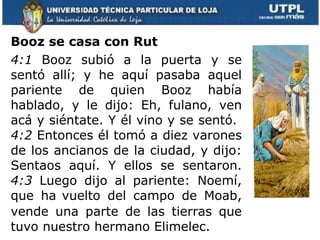Booz se casa con Rut   4:1  Booz subió a la puerta y se sentó allí; y he aquí pasaba aquel pariente de quien Booz había hablado, y le dijo: Eh, fulano, ven acá y siéntate. Y él vino y se sentó.  4:2  Entonces él tomó a diez varones de los ancianos de la ciudad, y dijo: Sentaos aquí. Y ellos se sentaron.  4:3  Luego dijo al pariente: Noemí, que ha   vuelto del campo de Moab, vende una parte de las tierras que tuvo nuestro hermano Elimelec.    