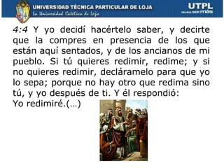 4:4  Y yo decidí hacértelo saber, y decirte que la compres en presencia de los que están aquí sentados, y de los ancianos de mi pueblo. Si tú quieres redimir, redime; y si no quieres redimir, decláramelo para que yo lo sepa; porque no hay otro que redima sino tú, y yo después de ti. Y él respondió:  Yo redimiré.(…)   