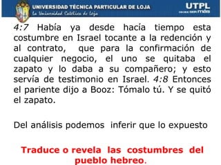4:7   Había ya desde hacía tiempo esta costumbre en Israel tocante a la redención y al contrato,  que para la confirmación de cualquier negocio, el uno se quitaba el zapato y lo daba a su compañero; y esto servía de testimonio en Israel .  4:8  Entonces el pariente dijo a Booz: Tómalo tú. Y se quitó el zapato. Del análisis podemos  inferir que lo expuesto Traduce o revela  las  costumbres  del pueblo hebreo .  