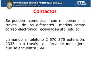Contactos  Se pueden  comunicar  con mi persona  a través  de los diferentes  medios como: correo electrónico: ecevallos@utpl.edu.ec Llamando al teléfono 2 570 275 extensión: 2333  o a través  del área de mensajería que se encuentra EVA. 