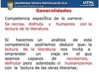 Generalidades Competencia  específica  de  la  carrera:  Se recrea,  disfruta  y  humaniza  con la lectura de la literatura. Si  hacemos  un  análisis  de  esta competencia  podríamos  deducir  que: la  lectura  de  la  literatura  nos  invita  a  emprender  un  viaje  en  el  que seamos  capaces  de  recrearnos,  disfrutar  pero  sobretodo  el  humanizarnos  con  la  lectura de las obras literarias.   