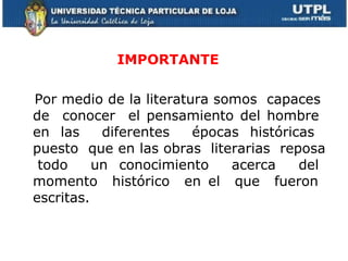 IMPORTANTE  Por medio de la literatura somos  capaces  de  conocer  el pensamiento del hombre  en las  diferentes  épocas históricas  puesto  que en las obras  literarias  reposa  todo  un conocimiento  acerca  del momento  histórico  en el  que  fueron  escritas.  