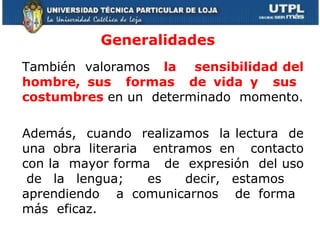 Generalidades También  valoramos  la  sensibilidad del hombre, sus  formas  de vida y  sus  costumbres  en un  determinado  momento. Además,  cuando  realizamos  la lectura  de una obra literaria  entramos en  contacto con la  mayor forma  de  expresión  del uso  de la lengua;  es  decir, estamos  aprendiendo  a comunicarnos  de forma  más  eficaz.  