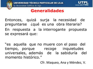 Generalidades Entonces,  quizá  surja  la necesidad  de  preguntarse  ¿qué  es una  obra literaria? En  respuesta  a  la interrogante  propuesta se expresará que: “ es  aquella  que no muere con el paso  del  tiempo, porque  recoge  inquietudes  universales, además  de  la sabiduría  del momento histórico.” Cfr. Maqueo, Ana y Méndez, V.  
