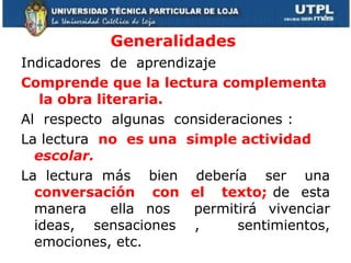 Generalidades Indicadores  de  aprendizaje Comprende que la lectura complementa  la obra literaria. Al  respecto  algunas  consideraciones : La lectura  no  es una  simple actividad  escolar.  La lectura más  bien  debería  ser  una  conversación  con  el  texto;  de  esta manera  ella nos  permitirá vivenciar ideas, sensaciones ,  sentimientos, emociones, etc. 