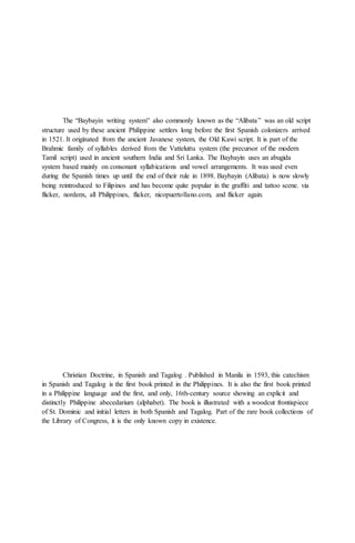 The “Baybayin writing system” also commonly known as the “Alibata” was an old script
structure used by these ancient Philippine settlers long before the first Spanish colonizers arrived
in 1521. It originated from the ancient Javanese system, the Old Kawi script. It is part of the
Brahmic family of syllables derived from the Vatteluttu system (the precursor of the modern
Tamil script) used in ancient southern India and Sri Lanka. The Baybayin uses an abugida
system based mainly on consonant syllabications and vowel arrangements. It was used even
during the Spanish times up until the end of their rule in 1898. Baybayin (Alibata) is now slowly
being reintroduced to Filipinos and has become quite popular in the graffiti and tattoo scene. via
flicker, nordenx, all Philippines, flicker, nicopuertollano.com, and flicker again.
Christian Doctrine, in Spanish and Tagalog . Published in Manila in 1593, this catechism
in Spanish and Tagalog is the first book printed in the Philippines. It is also the first book printed
in a Philippine language and the first, and only, 16th-century source showing an explicit and
distinctly Philippine abecedarium (alphabet). The book is illustrated with a woodcut frontispiece
of St. Dominic and initial letters in both Spanish and Tagalog. Part of the rare book collections of
the Library of Congress, it is the only known copy in existence.
 