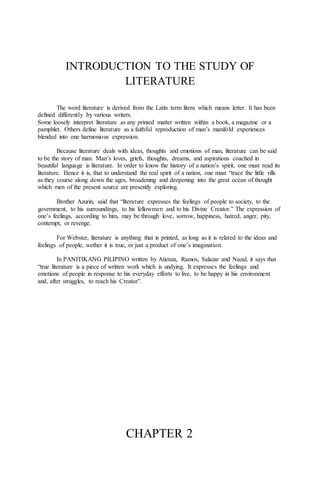 INTRODUCTION TO THE STUDY OF
LITERATURE
The word literature is derived from the Latin term litera which means letter. It has been
defined differently by various writers.
Some loosely interpret literature as any printed matter written within a book, a magazine or a
pamphlet. Others define literature as a faithful reproduction of man’s manifold experiences
blended into one harmonious expression.
Because literature deals with ideas, thoughts and emotions of man, literature can be said
to be the story of man. Man’s loves, griefs, thoughts, dreams, and aspirations coached in
beautiful language is literature. In order to know the history of a nation’s spirit, one must read its
literature. Hence it is, that to understand the real spirit of a nation, one must “trace the little rills
as they course along down the ages, broadening and deepening into the great ocean of thought
which men of the present source are presently exploring.
Brother Azurin, said that “literature expresses the feelings of people to society, to the
government, to his surroundings, to his fellowmen and to his Divine Creator.” The expression of
one’s feelings, according to him, may be through love, sorrow, happiness, hatred, anger, pity,
contempt, or revenge.
For Webster, literature is anything that is printed, as long as it is related to the ideas and
feelings of people, wether it is true, or just a product of one’s imagination.
In PANITIKANG PILIPINO written by Atienza, Ramos, Salazar and Nazal, it says that
“true literature is a piece of written work which is undying. It expresses the feelings and
emotions of people in response to his everyday efforts to live, to be happy in his environment
and, after struggles, to reach his Creator”.
CHAPTER 2
 