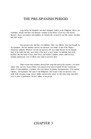 THE PRE-SPANISH PERIOD
Long before the Spaniards and other foreigners landed on the Philippine shores, our
forefathers already had their own literature stamped in the history of our race. Our ancient
literature shows our customs and traditions in everyday life as traced in our folk stories, old plays
and short stories.
Our ancestors also had their own alphabet which was different from that brought by
the Spaniards. The first alphabet used by our ancestors was similar to that of the Malayo-
Polynesian alphabet. Whatever records our ancestors left were either burned by the Spanish
friars in the belief that they were works of the devil or were written on materials that easily
perished, like the barks of trees, dried leaves and bamboo cylinders which could not have
remaind undestroyed even if efforts were made to preserve them.
Other records that remained showed folk songs that proved the existence of a native
culture truly our own. Some of these were passed on by word of mouth till they reached the
hands of some publishers or printers who took interest in printing the manuscripts of the ancient
Filipinos. The Spaniards who came to the Philippines tried to prove that our ancestors were
really fond of poetry, songs, stories, riddles and proverbs which we still enjoy today and which
serve to show to generations the true culture of our people.
CHAPTER 3
 