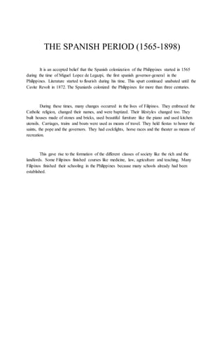 THE SPANISH PERIOD (1565-1898)
It is an accepted belief that the Spanish colonization of the Philippines started in 1565
during the time of Miguel Lopez de Legazpi, the first spanish governor-general in the
Philippines. Literature started to flourish during his time. This spurt continued unabated until the
Cavite Revolt in 1872. The Spaniards colonized the Philippines for more than three centuries.
During these times, many changes occurred in the lives of Filipinos. They embraced the
Catholic religion, changed their names, and were baptized. Their lifestyles changed too. They
built houses made of stones and bricks, used beautiful furniture like the piano and used kitchen
utensils. Carriages, trains and boats were used as means of travel. They held fiestas to honor the
saints, the pope and the governors. They had cockfights, horse races and the theater as means of
recreation.
This gave rise to the formation of the different classes of society like the rich and the
landlords. Some Filipinos finished courses like medicine, law, agriculture and teaching. Many
Filipinos finished their schooling in the Philippines because many schools already had been
established.
 
