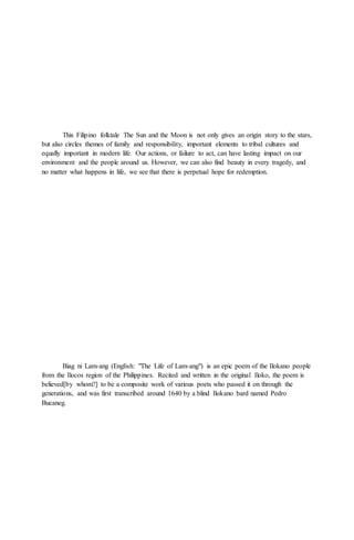 This Filipino folktale The Sun and the Moon is not only gives an origin story to the stars,
but also circles themes of family and responsibility, important elements to tribal cultures and
equally important in modern life. Our actions, or failure to act, can have lasting impact on our
environment and the people around us. However, we can also find beauty in every tragedy, and
no matter what happens in life, we see that there is perpetual hope for redemption.
Biag ni Lam-ang (English: "The Life of Lam-ang") is an epic poem of the Ilokano people
from the Ilocos region of the Philippines. Recited and written in the original Iloko, the poem is
believed[by whom?] to be a composite work of various poets who passed it on through the
generations, and was first transcribed around 1640 by a blind Ilokano bard named Pedro
Bucaneg.
 