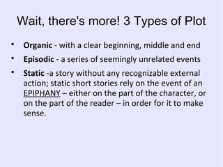 Wait, there's more! 3 Types of Plot

Organic - with a clear beginning, middle and end

Episodic - a series of seemingly unrelated events

Static -a story without any recognizable external
action; static short stories rely on the event of an
EPIPHANY – either on the part of the character, or
on the part of the reader – in order for it to make
sense.
 