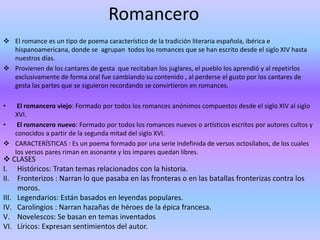 Romancero 
 El romance es un tipo de poema característico de la tradición literaria española, ibérica e 
hispanoamericana, donde se agrupan todos los romances que se han escrito desde el siglo XIV hasta 
nuestros días. 
 Provienen de los cantares de gesta que recitaban los juglares, el pueblo los aprendió y al repetirlos 
exclusivamente de forma oral fue cambiando su contenido , al perderse el gusto por los cantares de 
gesta las partes que se siguieron recordando se convirtieron en romances. 
• El romancero viejo: Formado por todos los romances anónimos compuestos desde el siglo XIV al siglo 
XVI. 
• El romancero nuevo: Formado por todos los romances nuevos o artísticos escritos por autores cultos y 
conocidos a partir de la segunda mitad del siglo XVI. 
 CARACTERÍSTICAS : Es un poema formado por una serie indefinida de versos octosílabos, de los cuales 
los versos pares riman en asonante y los impares quedan libres. 
 CLASES 
1. I. Cl 
Históricos: Tratan temas relacionados con la historia. 
II. Fronterizos : Narran lo que pasaba en las fronteras o en las batallas fronterizas contra los 
moros. 
III. Legendarios: Están basados en leyendas populares. 
IV. Carolingios : Narran hazañas de héroes de la épica francesa. 
V. Novelescos: Se basan en temas inventados 
VI. Líricos: Expresan sentimientos del autor. 
 