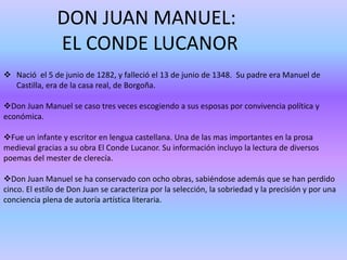 DON JUAN MANUEL: 
EL CONDE LUCANOR 
 Nació el 5 de junio de 1282, y falleció el 13 de junio de 1348. Su padre era Manuel de 
Castilla, era de la casa real, de Borgoña. 
Don Juan Manuel se caso tres veces escogiendo a sus esposas por convivencia política y 
económica. 
Fue un infante y escritor en lengua castellana. Una de las mas importantes en la prosa 
medieval gracias a su obra El Conde Lucanor. Su información incluyo la lectura de diversos 
poemas del mester de clerecía. 
Don Juan Manuel se ha conservado con ocho obras, sabiéndose además que se han perdido 
cinco. El estilo de Don Juan se caracteriza por la selección, la sobriedad y la precisión y por una 
conciencia plena de autoría artística literaria. 
 