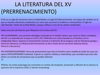 LA LITERATURA DEL XV 
(PRERRENACIMIENTO) 
El XV es un siglo de transición entre la Edad Media y el siglo XVI (Renacimiento): una época de cambios en la 
que se mezclan elementos medievales con otros que anuncian lo moderno o renacentista. El siglo ha 
sido llamado “otoño de la Edad Media”, porque refleja la crisis de los valores medievales. 
Hubo una serie de factores que influyeron en la cultura del XV: 
El HUMANISMO: una corriente ideológica inspirada en el modelo clásico, que nació en Italia a mediados 
del XIV y se extendió por Europa en el XV y XVI. Defendía una cultura basada en el hombre y en la 
antigüedad clásica. Suponía el conocimiento racional y el dominio de las lenguas y de las literaturas griega y 
latina (en literatura, la influencia del Humanismo se dio a través de los escritores italianos Dante, 
Petrarca y Boccaccio) 
El ANTROPOCENTRISMO: forma de pensamiento que sitúa al hombre como medida de todas las cosas (se 
opone AlTEOCENTRISMO medieval). Supone un espíritu vitalista y materialista, que considera que esta vida 
ofrece un mundo de sensaciones que se pueden disfrutar 
El 
Otros: las cortes palaciegas (se convierten en centros de recepción, promoción y difusión de la cultura); la 
aparición de la imprenta (1450, el alemán Gutenberg) 
 