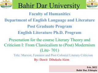 Faculty of Humanities
Department of English Language and Literature
Post Graduate Program
English Literature Ph.D. Program
Bahir Dar University
Presenation for the course Literary Theory and
Criticism I: From Classicalism to (Post) Modernism
(Lite- 701)
Title: Marxist, Feminist and Post Colonial Literary Criticism
By: Dawit Dibekulu Alem
Feb, 2022
Bahir Dar, Ethiopia
 