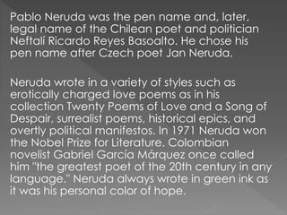 Pablo Neruda was the pen name and, later,
legal name of the Chilean poet and politician
Neftalí Ricardo Reyes Basoalto. He chose his
pen name after Czech poet Jan Neruda.
Neruda wrote in a variety of styles such as
erotically charged love poems as in his
collection Twenty Poems of Love and a Song of
Despair, surrealist poems, historical epics, and
overtly political manifestos. In 1971 Neruda won
the Nobel Prize for Literature. Colombian
novelist Gabriel García Márquez once called
him "the greatest poet of the 20th century in any
language." Neruda always wrote in green ink as
it was his personal color of hope.
 
