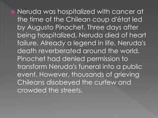  Neruda was hospitalized with cancer at
the time of the Chilean coup d'état led
by Augusto Pinochet. Three days after
being hospitalized, Neruda died of heart
failure. Already a legend in life, Neruda's
death reverberated around the world.
Pinochet had denied permission to
transform Neruda's funeral into a public
event. However, thousands of grieving
Chileans disobeyed the curfew and
crowded the streets.
 